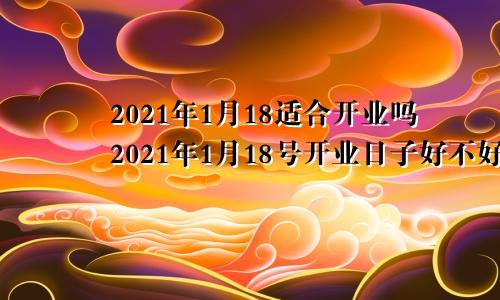 2021年1月18适合开业吗2021年1月18号开业日子好不好