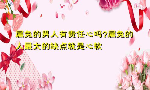 属兔的男人有责任心吗?属兔的人最大的缺点就是心软