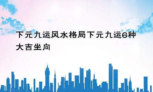 下元九运风水格局下元九运6种大吉坐向