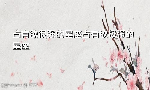 占有欲很强的星座占有欲极强的星座