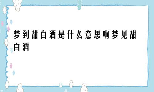 梦到甜白酒是什么意思啊梦见甜白酒