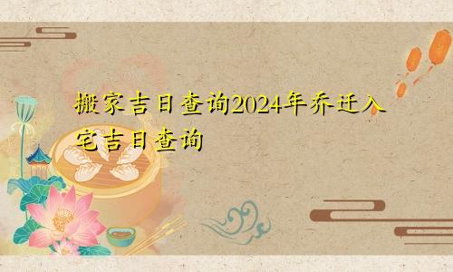 搬家吉日查询2024年乔迁入宅吉日查询