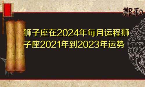狮子座在2024年每月运程狮子座2021年到2023年运势