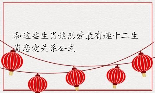 和这些生肖谈恋爱最有趣十二生肖恋爱关系公式