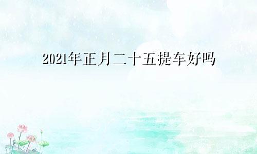 2021年正月二十五提车好吗