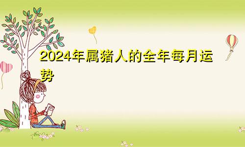 2024年属猪人的全年每月运势
