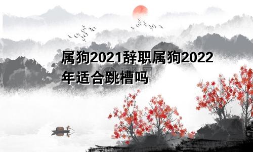属狗2021辞职属狗2022年适合跳槽吗