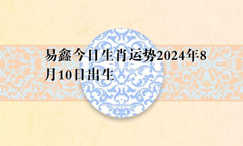 易鑫今日生肖运势2024年8月10日出生
