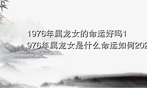 1976年属龙女的命运好吗1976年属龙女是什么命运如何2021