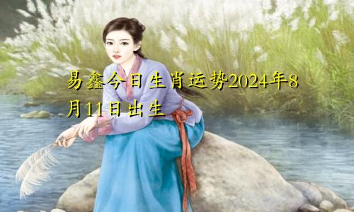 易鑫今日生肖运势2024年8月11日出生