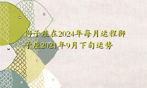 狮子座在2024年每月运程狮子座2021年9月下旬运势