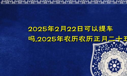 2025年2月22日可以提车吗,2025年农历农历正月二十五提车好不好,是好日子吗