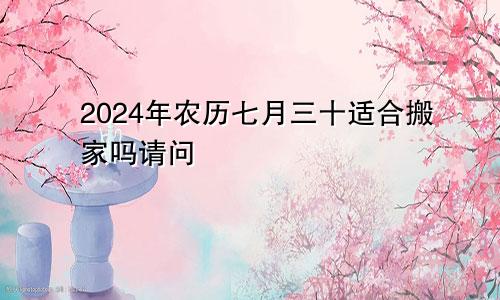 2024年农历七月三十适合搬家吗请问