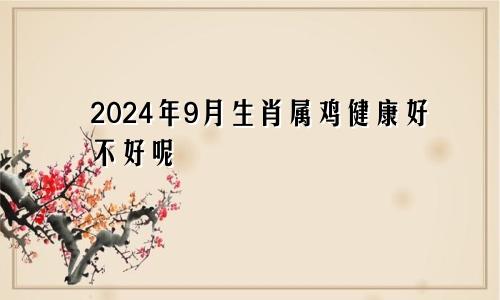 2024年9月生肖属鸡健康好不好呢