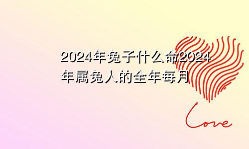 2024年兔子什么命2024年属兔人的全年每月