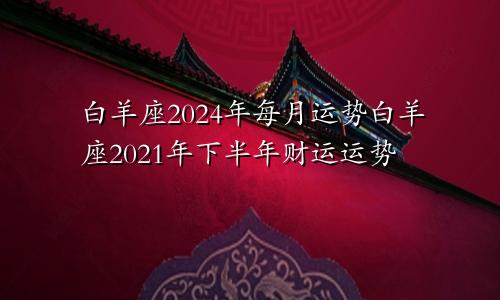 白羊座2024年每月运势白羊座2021年下半年财运运势