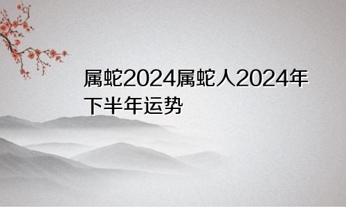 属蛇2024属蛇人2024年下半年运势