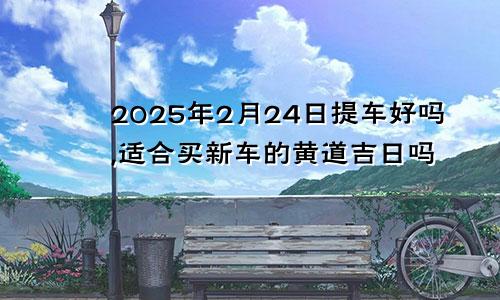 2025年2月24日提车好吗,适合买新车的黄道吉日吗
