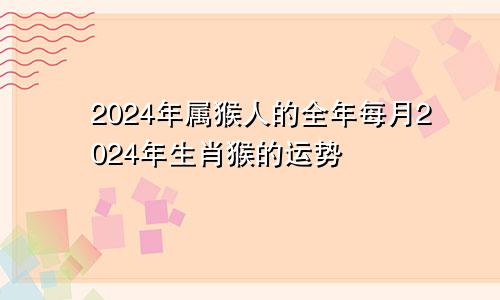 2024年属猴人的全年每月2024年生肖猴的运势
