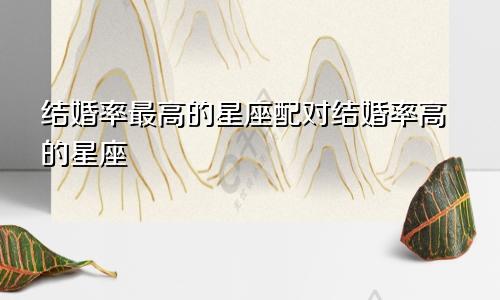 结婚率最高的星座配对结婚率高的星座