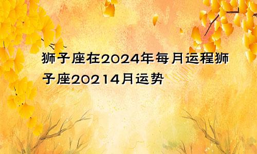 狮子座在2024年每月运程狮子座20214月运势