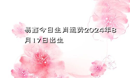 易鑫今日生肖运势2024年8月17日出生