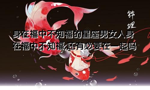 身在福中不知福的星座男女人身在福中不知福,还有必要在一起吗