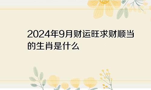 2024年9月财运旺求财顺当的生肖是什么