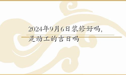 2024年9月6日装修好吗,是动工的吉日吗