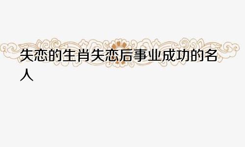 失恋的生肖失恋后事业成功的名人