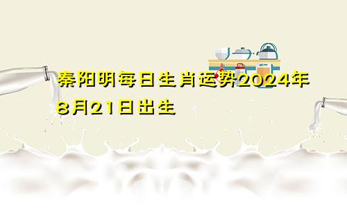 秦阳明每日生肖运势2024年8月21日出生