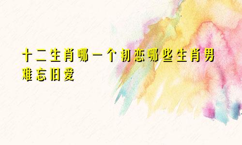 十二生肖哪一个初恋哪些生肖男难忘旧爱