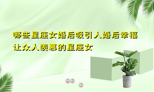 哪些星座女婚后吸引人婚后幸福让众人羡慕的星座女