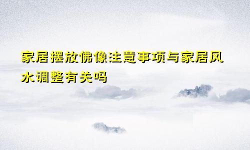 家居摆放佛像注意事项与家居风水调整有关吗