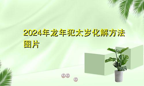 2024年龙年犯太岁化解方法图片