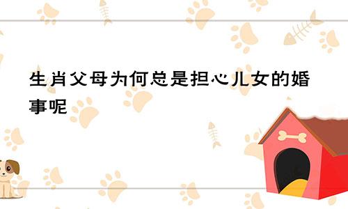 生肖父母为何总是担心儿女的婚事呢