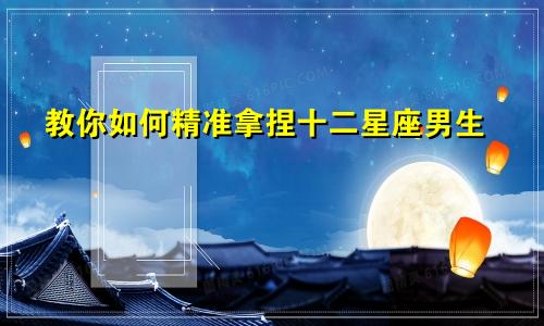 教你如何精准拿捏十二星座男生