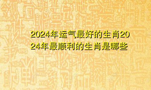2024年运气最好的生肖2024年最顺利的生肖是哪些