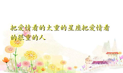 把爱情看的太重的星座把爱情看的很重的人