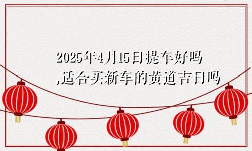 2025年4月15日提车好吗,适合买新车的黄道吉日吗