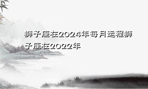 狮子座在2024年每月运程狮子座在2022年