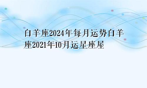 白羊座2024年每月运势白羊座2021年10月运星座屋