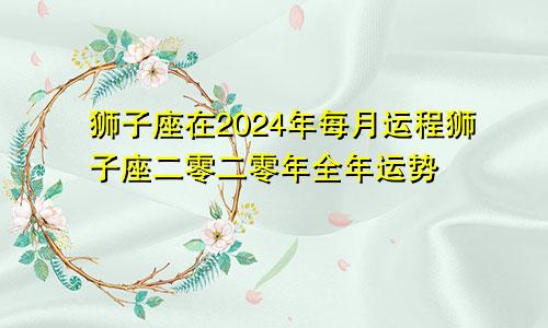 狮子座在2024年每月运程狮子座二零二零年全年运势