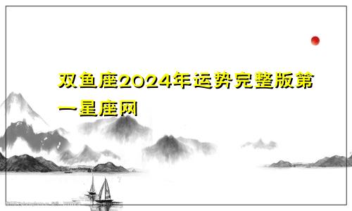 双鱼座2024年运势完整版第一星座网