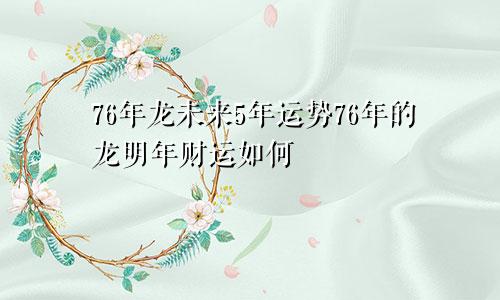 76年龙未来5年运势76年的龙明年财运如何