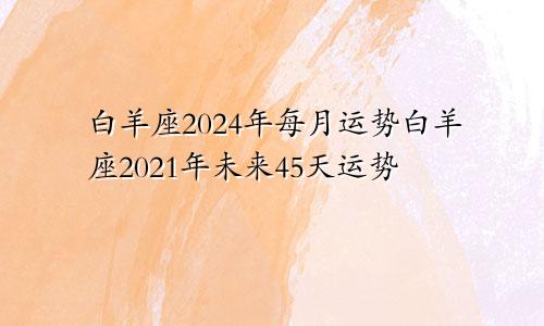 白羊座2024年每月运势白羊座2021年未来45天运势