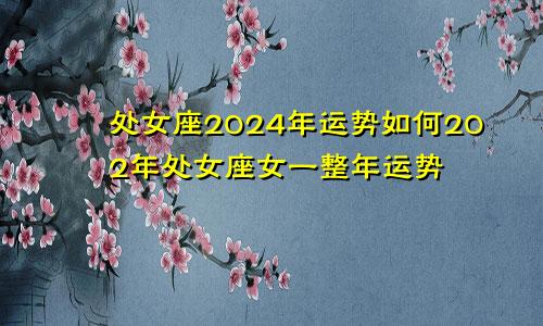 处女座2024年运势如何202年处女座女一整年运势