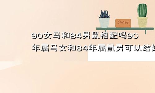 90女马和84男鼠相配吗90年属马女和84年属鼠男可以结婚吗