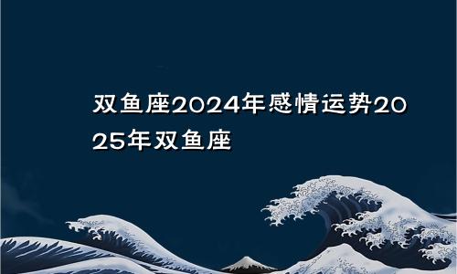 双鱼座2024年感情运势2025年双鱼座