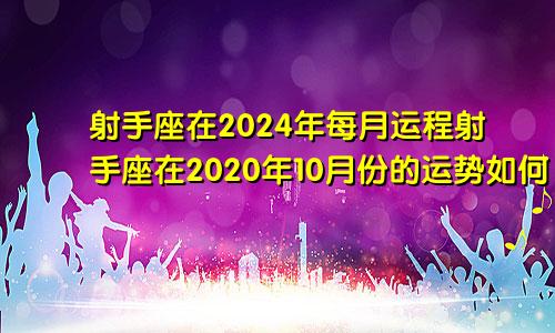 射手座在2024年每月运程射手座在2020年10月份的运势如何
